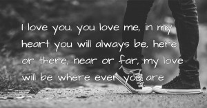 I love you. you love me, in my heart you will always be, here or there, near or far, my love will be where ever you are.