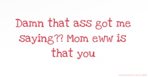Damn that ass got me saying?? Mom eww is that you