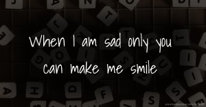 When I am sad only you can make me smile