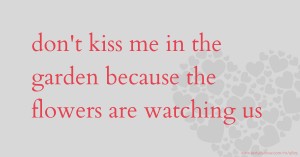 don't kiss me in the garden because the flowers are watching us.