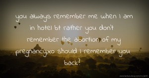you always remember me when I am in hotel bt rather you don't remember the abortion of my pregnancy,xo should I remember you back?