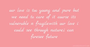 our love is too young and pure but we need to care of it course its vulnerable n fragile.with our love i could see through nature,i can foresee future