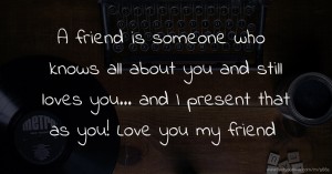 A friend is someone who knows all about you and still loves you... and I present that as you! Love you my friend.