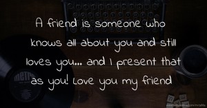 A friend is someone who knows all about you and still loves you... and I present that as you! Love you my friend.
