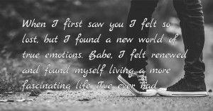 When I first saw you I felt so lost, but I found a new world of true emotions. Babe, I felt renewed and found myself living a more fascinating life I've ever had.