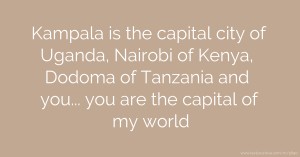 Kampala is the capital city of Uganda, Nairobi of Kenya, Dodoma of Tanzania and you... you are the capital of my world.