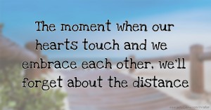 The moment when our hearts touch and we embrace each other, we'll forget about the distance.