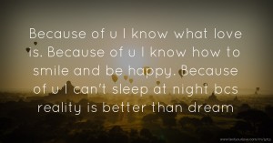 Because of u   I know what love is. Because of u   I know how to smile and be happy. Because of u I can't sleep at night bcs reality is better than dream