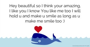 Hey beautiful so I think your amazing, I like you I know You like me too I will hold u and make u smile as long as u make me smile too :)