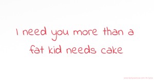 I need you more than a fat kid needs cake.