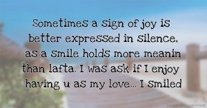 Sometimes a sign of joy is better expressed in silence, as a smile holds more meanin than lafta. I was ask if I enjoy having u as my love... I smiled.