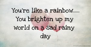 You're like a rainbow..... You brighten up my world on a sad rainy day