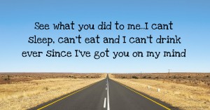 See what you did to me..I cant sleep, can't eat and I can't drink ever since I've got you on my mind.