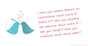 I miss you where there's no reason,how much more if there is?I miss you anytime we see,how much more if I see you never?I miss you now,how much more later?