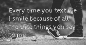 Every time you text me I smile because of all the cute things you say to me