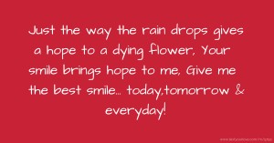 Just the way the rain drops gives a hope to a dying flower, Your smile brings hope to me, Give me the best smile... today,tomorrow & everyday!