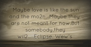 Maybe love is like the sun and the mo2n...Maybe they are not meant for now.But somebody,they wil2.....Eclipse.    Wew's