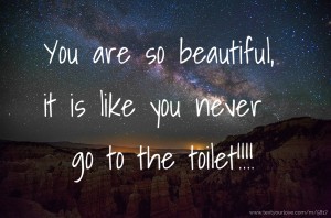 You are so beautiful, it is like you never go to the toilet!!!!