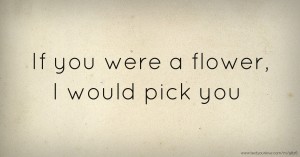 If you were a flower, I would pick you.