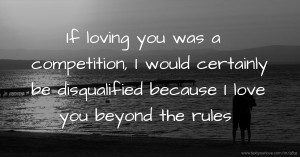 If loving you was a competition, I would certainly be disqualified because I love you beyond the rules