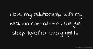 I love my relationship with my bed. No commitment. We just sleep together every night..