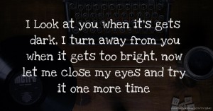 I Look at you when it's gets dark, I turn away from you when it gets too bright, now let me close my eyes and try it one more time