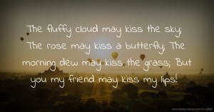 The fluffy cloud may kiss the sky; The rose may kiss a butterfly;  The morning dew may kiss the grass;  But you my friend may kiss my lips!