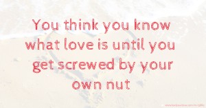 You think you know what love is until you get screwed by your own nut