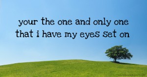 your the one and only one that i have my eyes set on