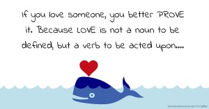 If you love someone, you better PROVE it.  Because LOVE is not a noun to be defined, but a  verb to be acted upon....