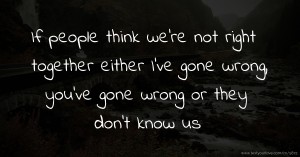 If people think we're not right together either I've gone wrong, you've gone wrong or they don't know us