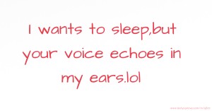 I wants to sleep,but your voice echoes in my ears.lol