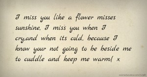 I miss you like a flower misses sunshine, I miss you when I cry,and when its cold, because I know your not going to be beside me to cuddle and keep me warm:( x