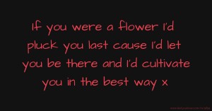 If you were a flower I'd pluck you last cause I'd let you be there and I'd cultivate you in the best way x