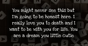 You might never see this but I'm going to be honest here. I really love you to death and I want to be with you for life. You are a dream you little cutie.