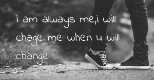 i am always me,i will chage me when u will change