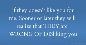 If they doesn't like you for me. Sooner or later they will realize that THEY are WRONG OF DISliking you.
