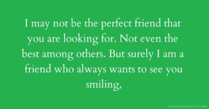 I may not be the perfect friend that you are looking for. Not even the best among others. But surely I am a friend who always wants to see you smiling,