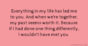 Everything in my life has led me to you. And when we're together, my past seems worth it. Because if I had done one thing  differently, I wouldn't have met you.