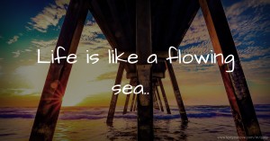 Life is like a flowing sea..