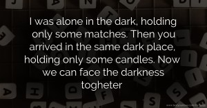 I was alone in the dark, holding only some matches. Then you arrived in the same dark place, holding only some candles. Now we can face the darkness togheter.