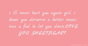 i i'll never hurt you again girl, i know you derserve a better man,i was a fool to let you down..LOVE YOU SWEETHEART