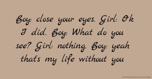 Boy: close your eyes. Girl: Ok I did. Boy: What do you see? Girl: nothing. Boy: yeah that's my life without you.