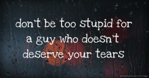 don't be too stupid for a guy who doesn't deserve your tears.