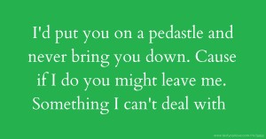 I'd put you on a pedastle and never bring you down. Cause if I do you might leave me. Something I can't deal with.