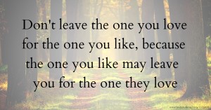 Don't leave the one you love for the one you like, because the one you like may leave you for the one they love.