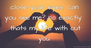 close your eyes, can you see me? no exactly thats my life with out you