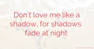 Don't love me like a shadow, for shadows fade at night.