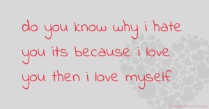 do you know why i hate you its because i love you then i love myself