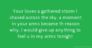Your loves a gathered storm I chased across the sky, a moment in your arms became th reason why, I would give up anything to feel u in my arms tonight